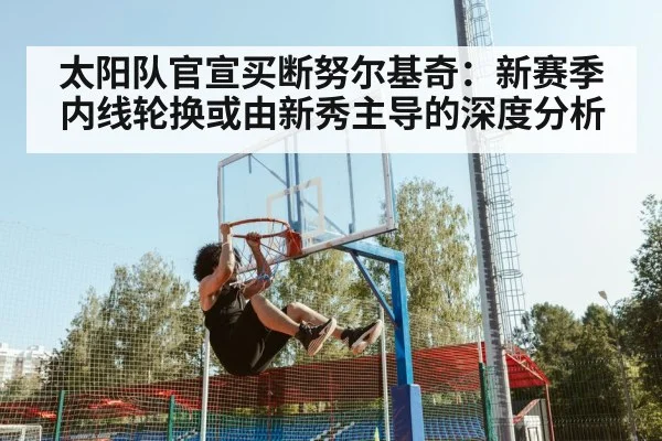 太阳队官宣买断努尔基奇:新赛季内线轮换或由新秀主导的深度分析