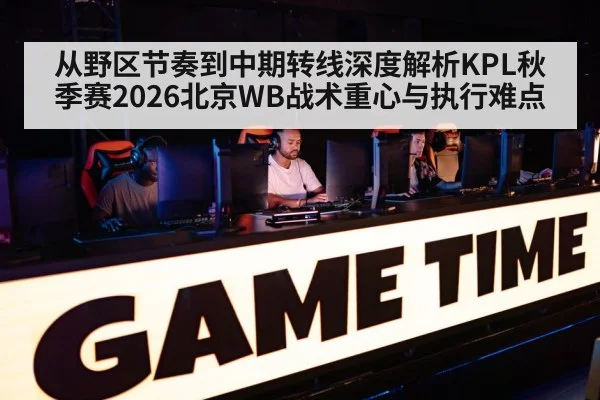 从野区节奏到中期转线深度解析KPL秋季赛2026北京WB战术重心与执行难点