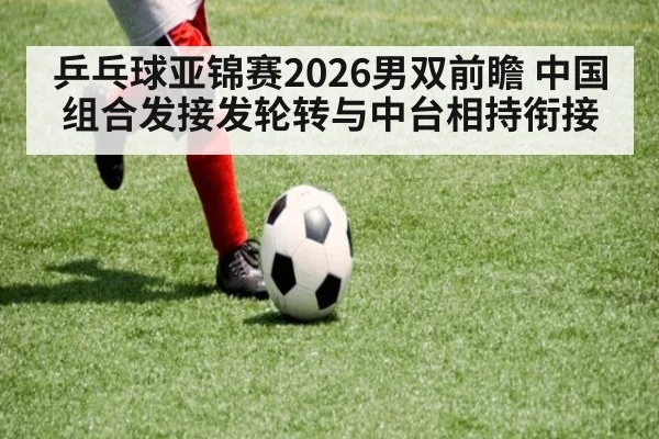 乒乓球亚锦赛2026男双前瞻 中国组合发接发轮转与中台相持衔接