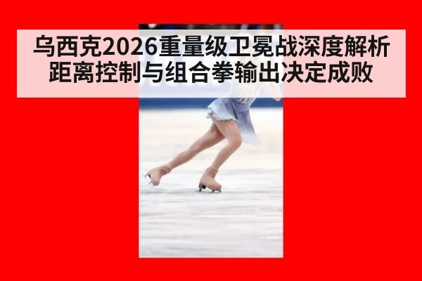 乌西克2026重量级卫冕战深度解析 距离控制与组合拳输出决定成败